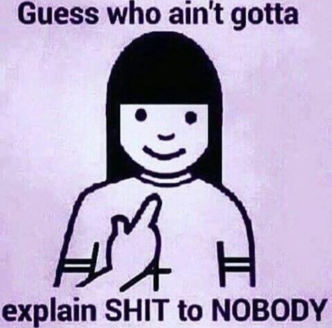 Guess who ain't gotta explain SHIT to NOBODY