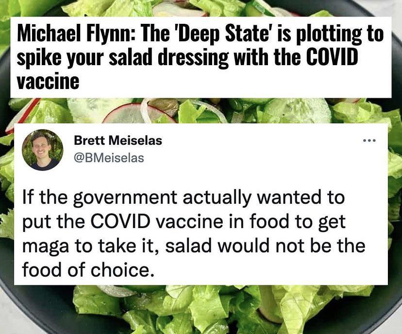 A 4 B Mlchael Flynn The Deep State is plottlng to spike your salad dressing with the COVID vaccine 7 d K i Brett Meiselas BMeiselas If the government actually wanted to 8 put the COVID vaccine in food to get maga to take it salad would not be the food of choice