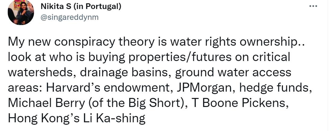 Nikita S in Portugal singareddynm My new conspiracy theory is water rights ownership look at who is buying propertiesfutures on critical watersheds drainage basins ground water access areas Harvards endowment JPMorgan hedge funds Michael Berry of the Big Short T Boone Pickens Hong Kongs Li Ka shing