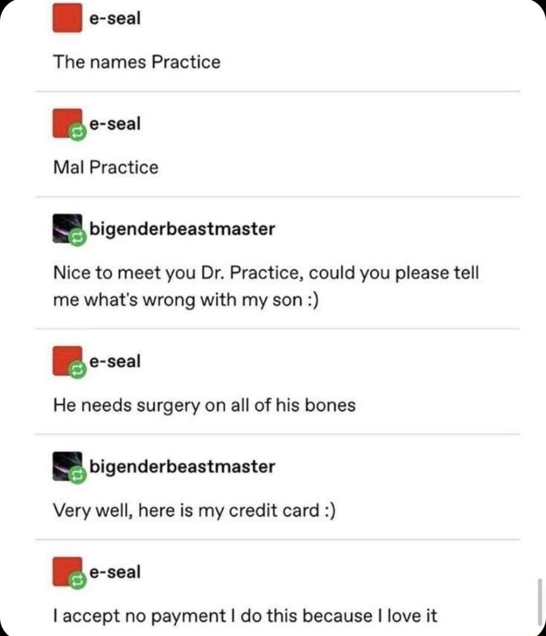 R The names Practice B Mal Practice igenderbeastmaster Nice to meet you Dr Practice could you please tell me whats wrong with my son He needs surgery on all of his bones hlg ndummmnm Very well here is my credit card 1accept no payment do this because love it