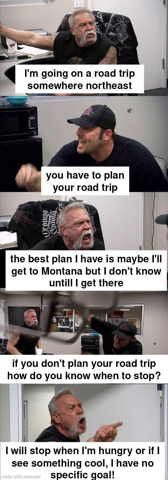 Im going on a road trip v somewhere northeast you have to plan your road trip il the best plan have is maybe Ill get to Montana but dont know untill get there if you dont plan your road trip how do you know when to stop 1 will stop when Im hungry or if see something cool have no specific goal