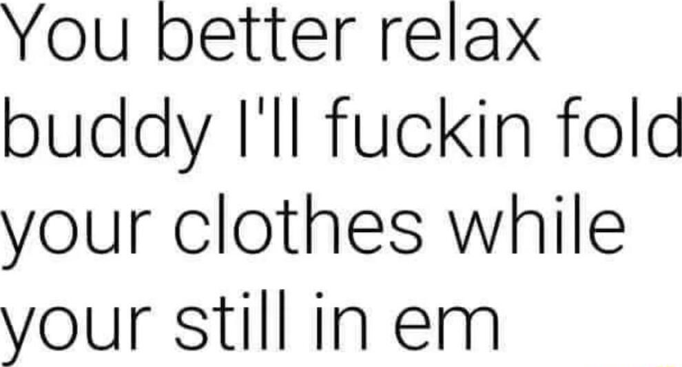 You better relax buddy Ill fuckin fold your clothes while your still in em