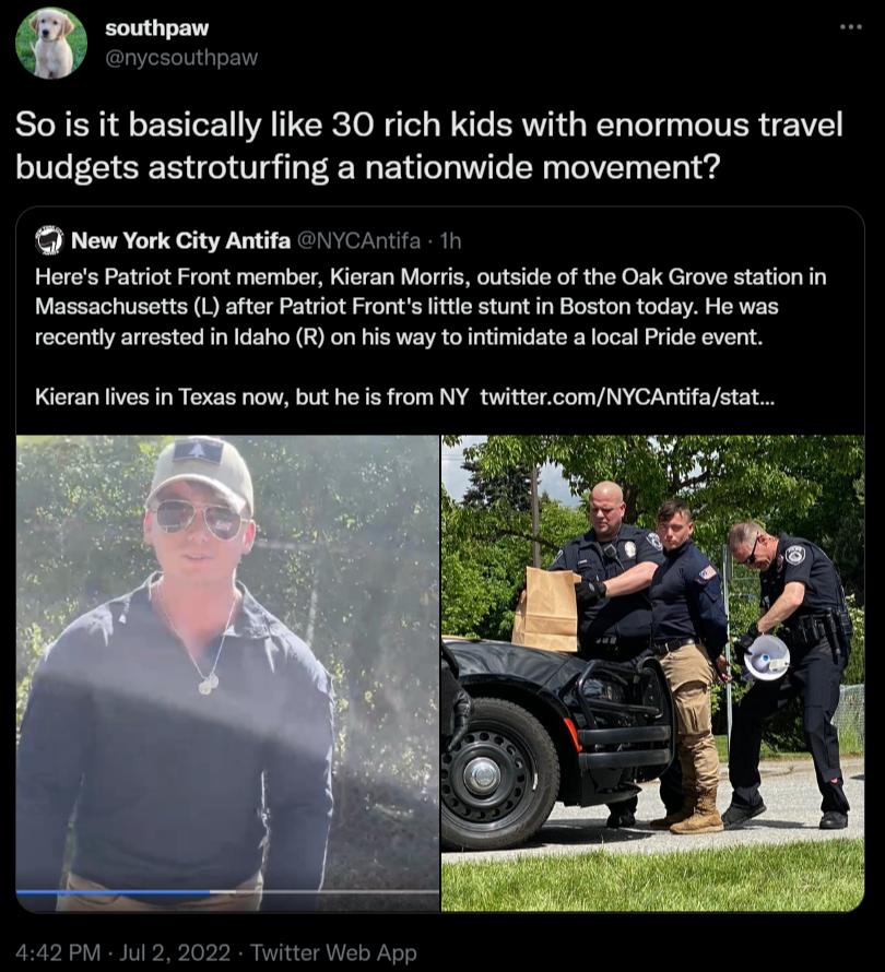 Sois it basically like 30 rich kids with enormous travel budgets astroturfing a nationwide movement Now Yor ity Antifa VA5 1 Heres Patrio Front memberKieran Morts utsde of the Osk Grove station i Massachusotts 1 afer Patct Fronts e stunt n Boston today He was recently arrested in Idaho R on his way to intimidate a local Pride event Kieran lives in Texas now but he s from NY twittercomNYCAntifast 2