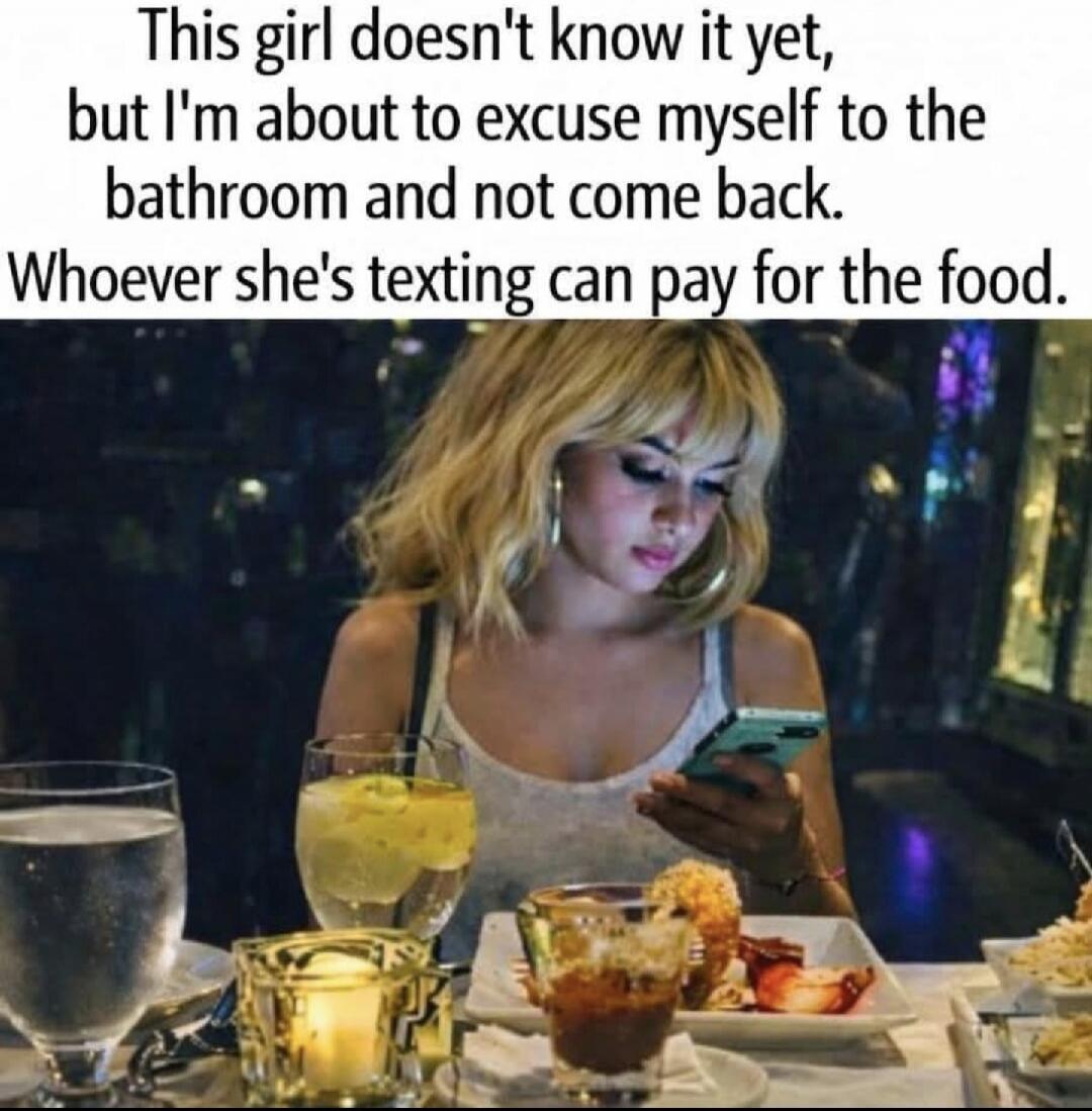 This girl doesn't know it yet, but I'm about to excuse myself to the bathroom and not come back. Whoever she's texting can pay for the food.