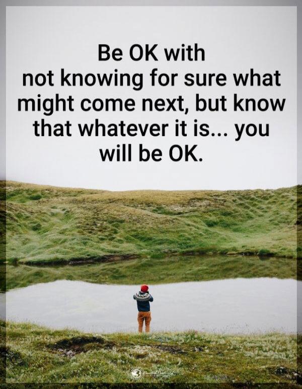 Be OK with not knowing for sure what might come next, but know that whatever it is... you will be OK.