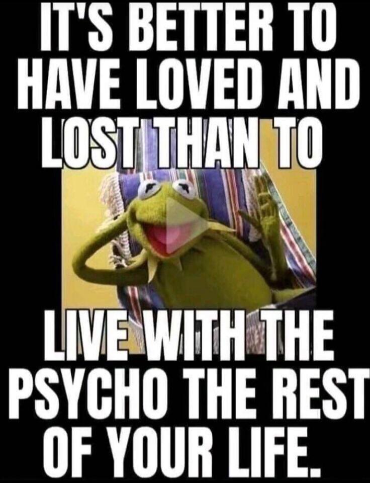 IT'S BETTER TO HAVE LOVED AND LOST THAN TO LIVE WITH THE PSYCHO THE REST OF YOUR LIFE.
