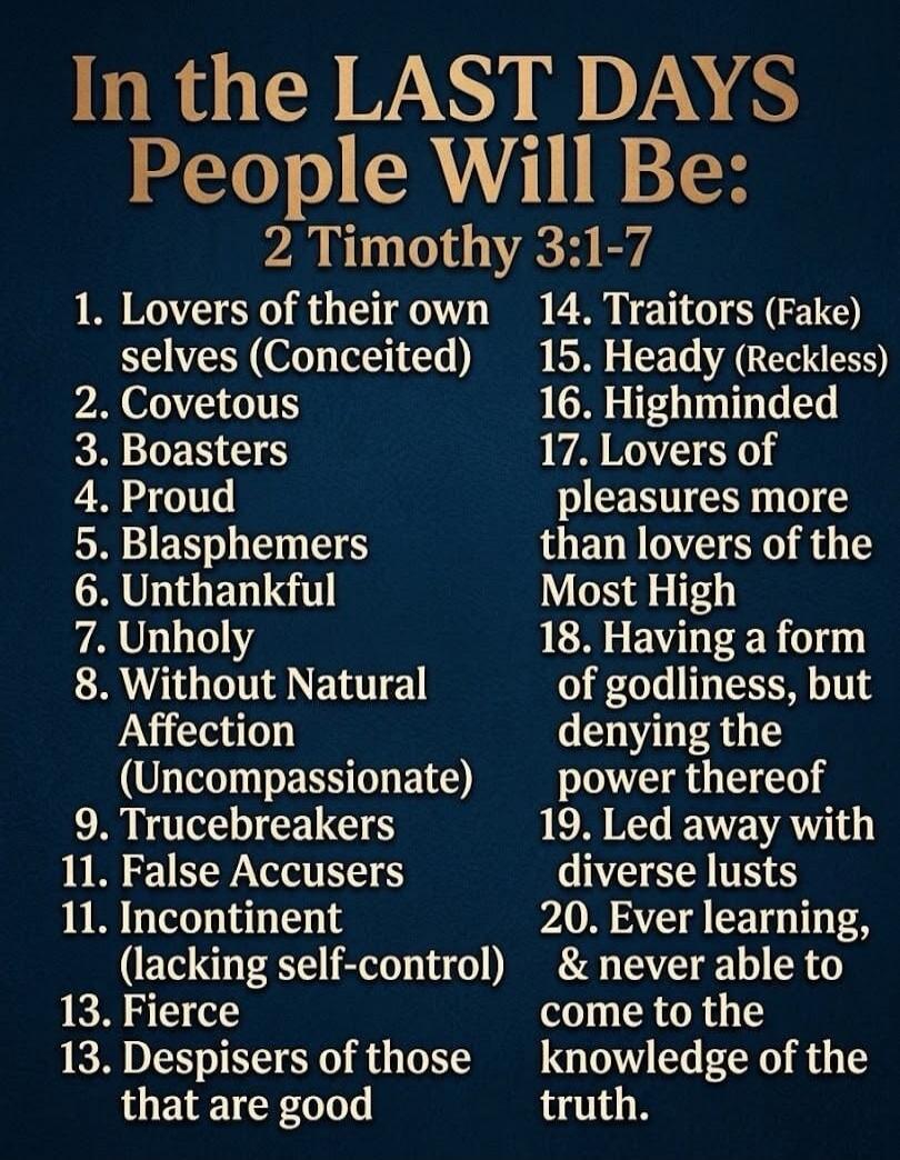 In the LAST DAYS People Will Be: 2 Timothy 3:1-7. 1. Lovers of their own selves (Conceited). 2. Covetous. 3. Boasters. 4. Proud. 5. Blasphemers. 6. Unthankful. 7. Unholy. 8. Without Natural Affection (Uncompassionate). 9. Trucebreakers. 10. False Accusers. 11. Incontinent (lacking self-control). 12. Fierce. 13. Despisers of those that are good. 14.