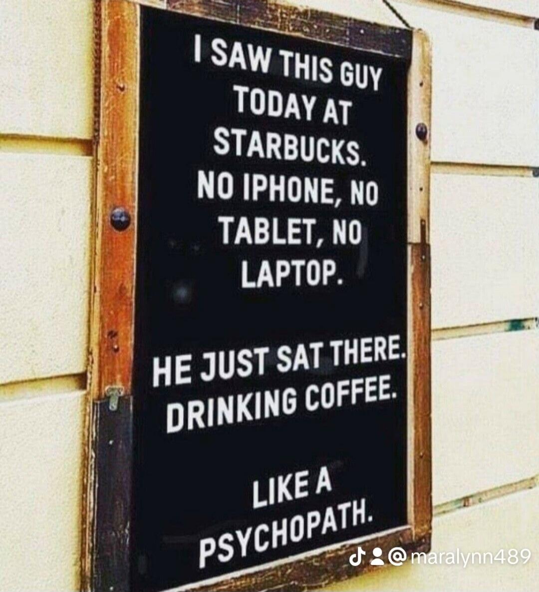 I SAW THIS GUY TODAY AT STARBUCKS. NO IPHONE, NO TABLET, NO LAPTOP. HE JUST SAT THERE. DRINKING COFFEE. LIKE A PSYCHOPATH.
