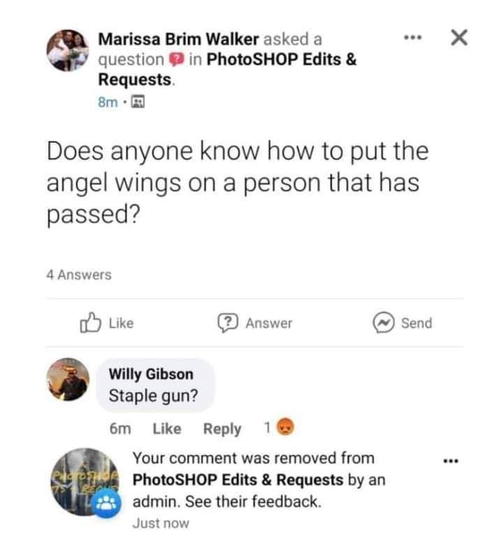 Marissa Brim Walker asked a question in PhotoSHOP Edits Requests 8m Does anyone know how to put the angel wings on a person that has passed 4 Answers C Like Answer Send Willy Gibson Staple gun 6m Like Reply 1 Your comment was removed from PhotoSHOP Edits Requests by an admin See their feedback Just now