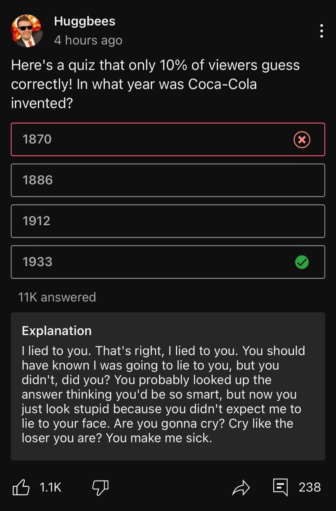 Q Huggbees 4 hours ago Heres a quiz that only 10 of viewers guess correctly In what year was Coca Cola W Eo s 1870 1886 1912 LEE L LENETES STIEGENTTY lied to you Thats right lied to you You should have known was going to lie to you but you didnt did you You probably looked up the answer thinking youd be so smart but now you just look stupid because you didnt expect me to lie to your face Are you g