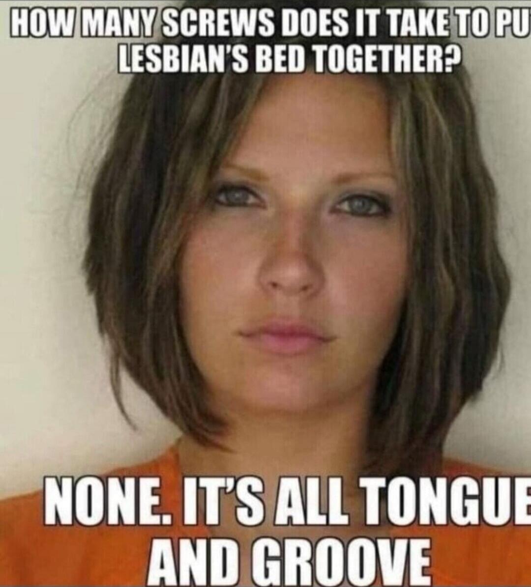HOW MANY SCREWS DOES IT TAKE TO PUT A LESBIAN'S BED TOGETHER? NONE. IT'S ALL TONGUE AND GROOVE