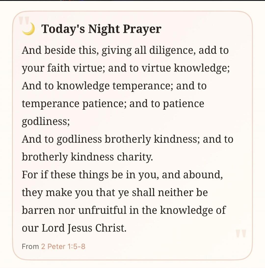 Today's Night Prayer And beside this, giving all diligence, add to your faith virtue; and to virtue knowledge; And to knowledge temperance; and to temperance patience; and to patience godliness; And to godliness brotherly kindness; and to brotherly kindness charity. For if these things be in you, and abound, they make you that ye shall neither be b