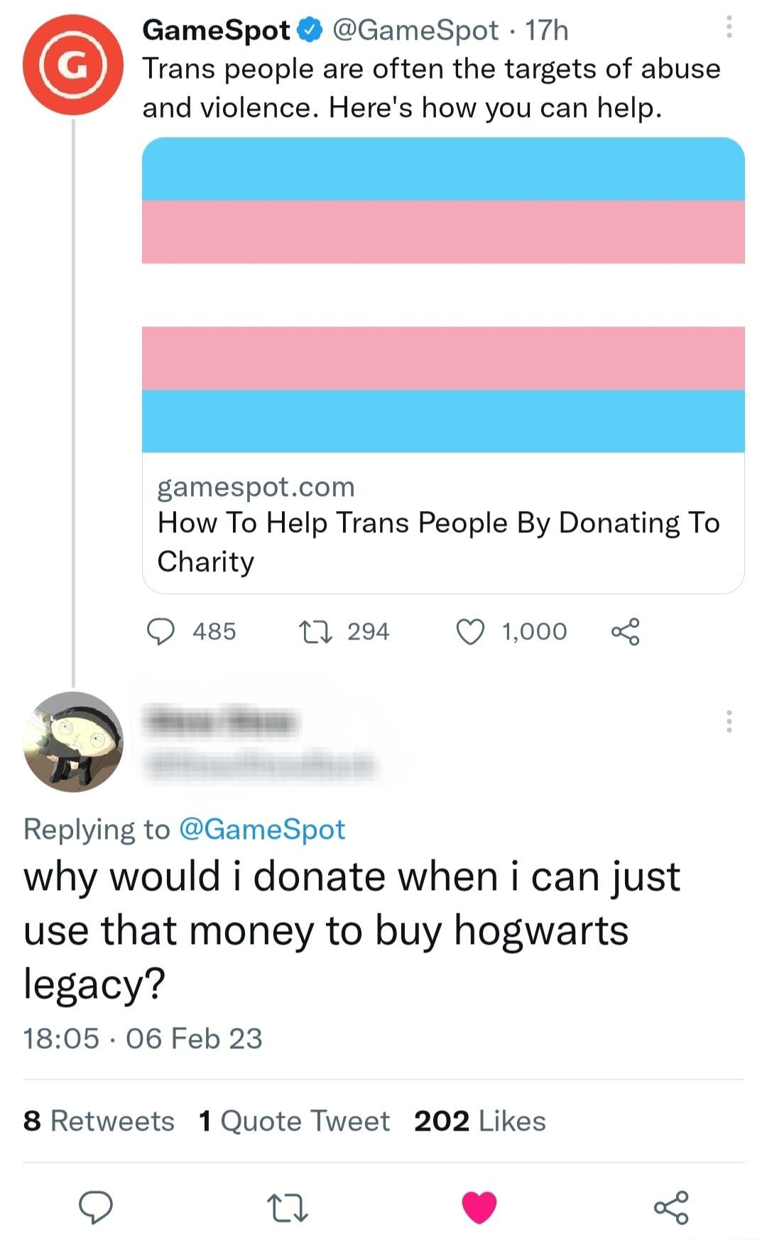 GameSpot GameSpot 17h Trans people are often the targets of abuse and violence Heres how you can help gamespotcom How To Help Trans People By Donating To Charity 485 0 294 Q 1000 Replying to GameSpot why would i donate when i can just use that money to buy hogwarts legacy 1805 06 Feb 23 8 Retweets 1Quote Tweet 202 Likes 9 u J 3