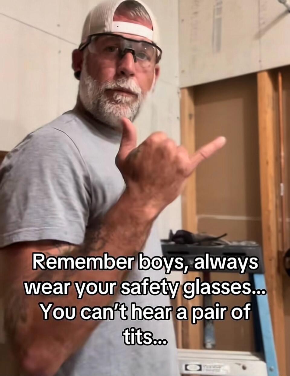 Remember boys, always wear your safety glasses... You can’t hear a pair of tits...