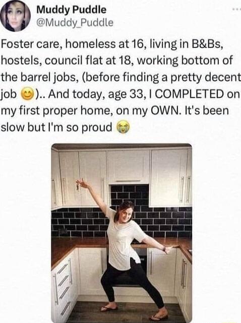 Muddy Puddle Muddy Puddle Foster care homeless at 16 living in BBs hostels council flat at 18 working bottom of the barrel jobs before finding a pretty decent job And today age 33 COMPLETED on my first proper home on my OWN Its been slow but Im so proud o