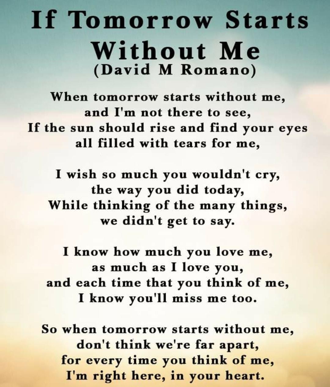 Lo Without Me David M Romano When tomorrow starts without me and Im not there to see If the sun should rise and find your eyes all filled with tears for me I wish so much you wouldnt cry the way you did today While thinking of the many things we didnt get to say I know how much you love me as much as I love you and each time that you think of me I know youll miss me too So when tomorrow starts wit