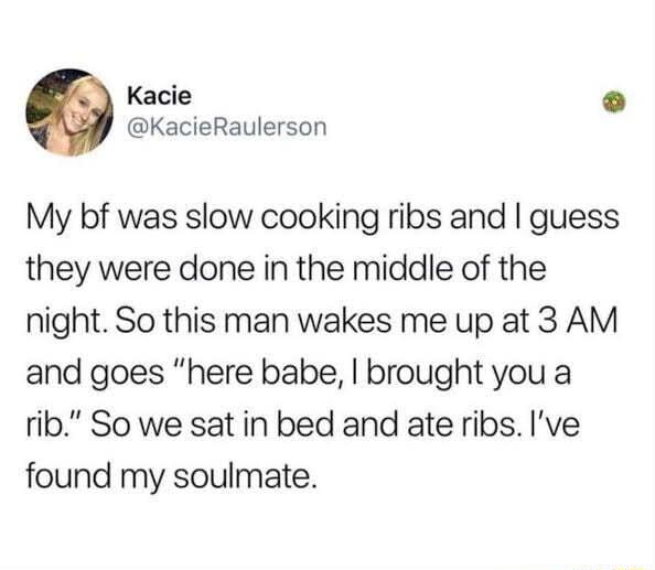 Kacie o KacieRaulerson My bf was slow cooking ribs and guess they were done in the middle of the night So this man wakes me up at 3 AM and goes here babe brought you a rib So we sat in bed and ate ribs Ive found my soulmate