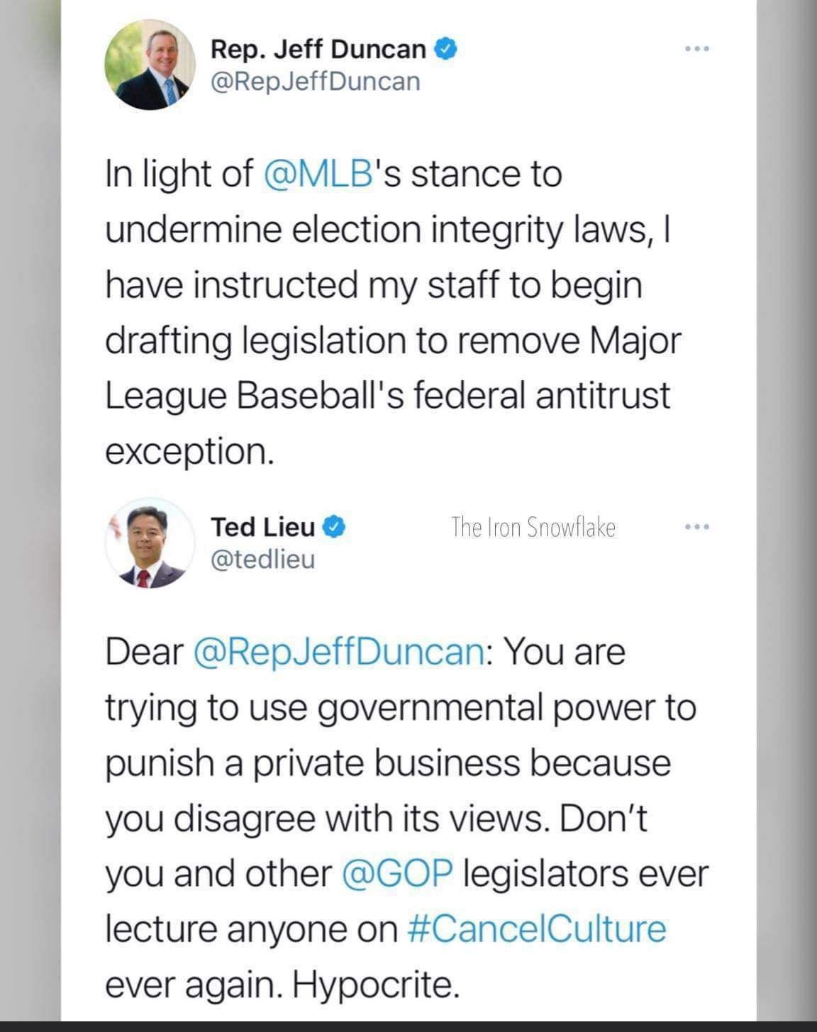 Rep Jeff Duncan RepJeffDuncan In light of MLBs stance to undermine election integrity laws have instructed my staff to begin drafting legislation to remove Major League Baseballs federal antitrust exception 5 Ted Lieu The Iron Snowflake tedlieu Dear RepJeffDuncan You are trying to use governmental power to punish a private business because you disagree with its views Dont you and other GOP legisla