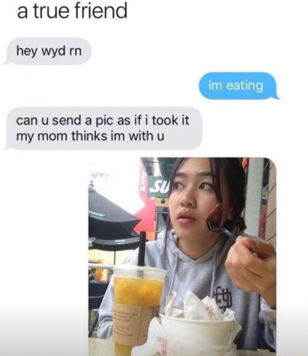 atrue friend hey wyd rn can u send a pic as if i took it my mom thinks im with u