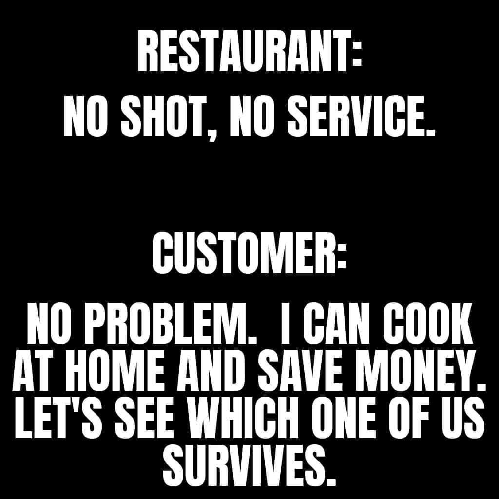 RESTAURANT NO SHOT NO SERVICE CUSTOMER NO PROBLEM GAN GOOK AT HOME AND SAVE MONEY LETS SEE WHIGH ONE OF US SURVIVES