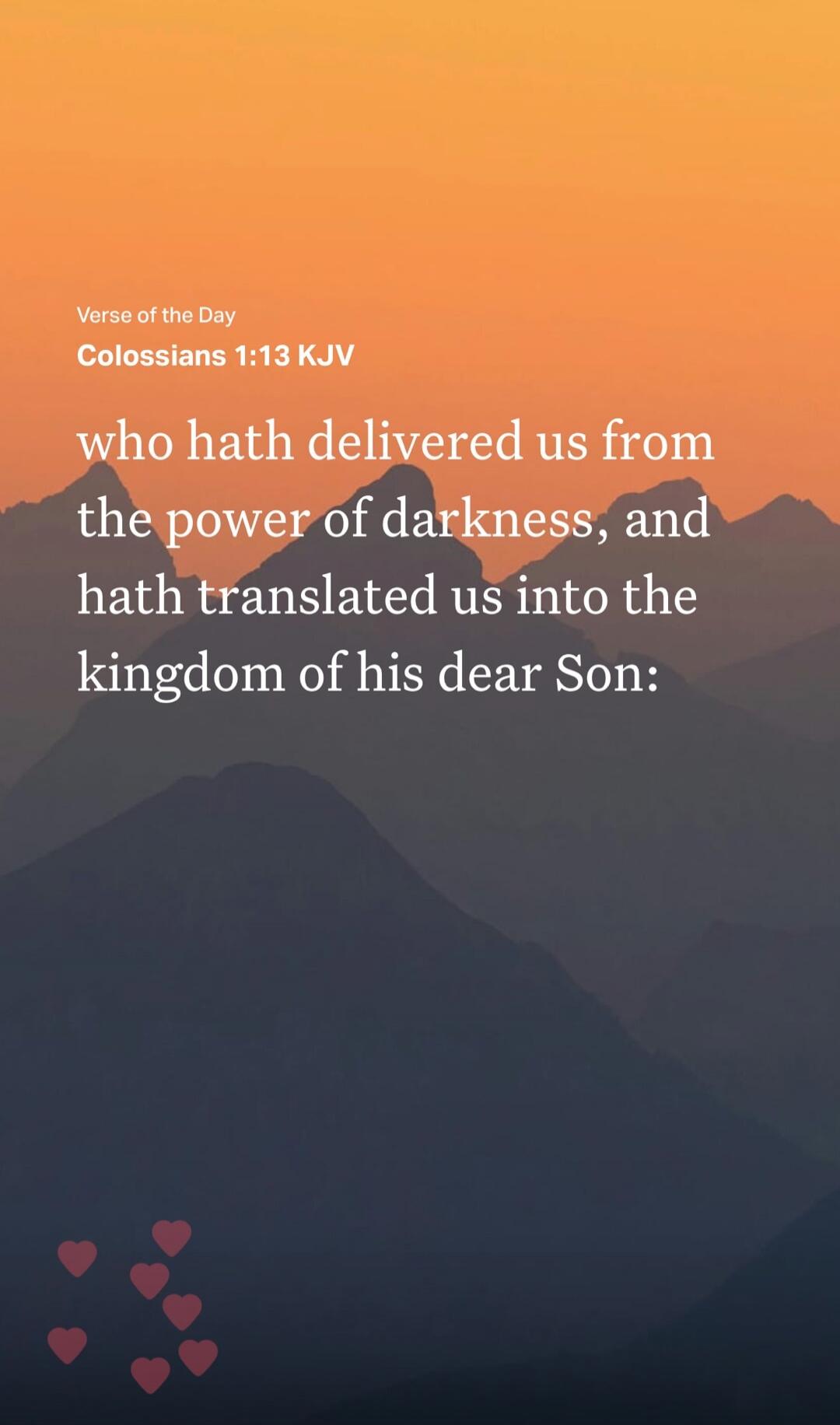 Verse of the Day Colossians 1:13 KJV who hath delivered us from the power of darkness, and hath translated us into the kingdom of his dear Son: