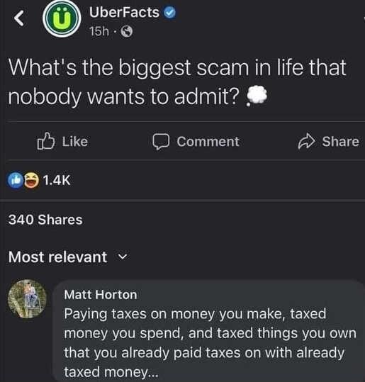 UberFacts 15ne reac Whats the biggest scam in life that aleoleleANETgleRteXTo lnal1vd o Like D Comment 2 Share 0 14K 340 Shares Most relevant v Matt Horton Paying taxes on money you make taxed money you spend and taxed things you own RUEI ST CE RSB REV ORI RV GIENCET T taxed money