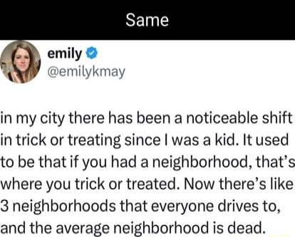 emily wwmtvkmxv in my city there has been a noticeable shift in trick or treating since was a kid It used to be that if you had a neighborhood thats where you trick or treated Now theres like 3 neighborhoods that everyone drives to and the average neighborhood is dead