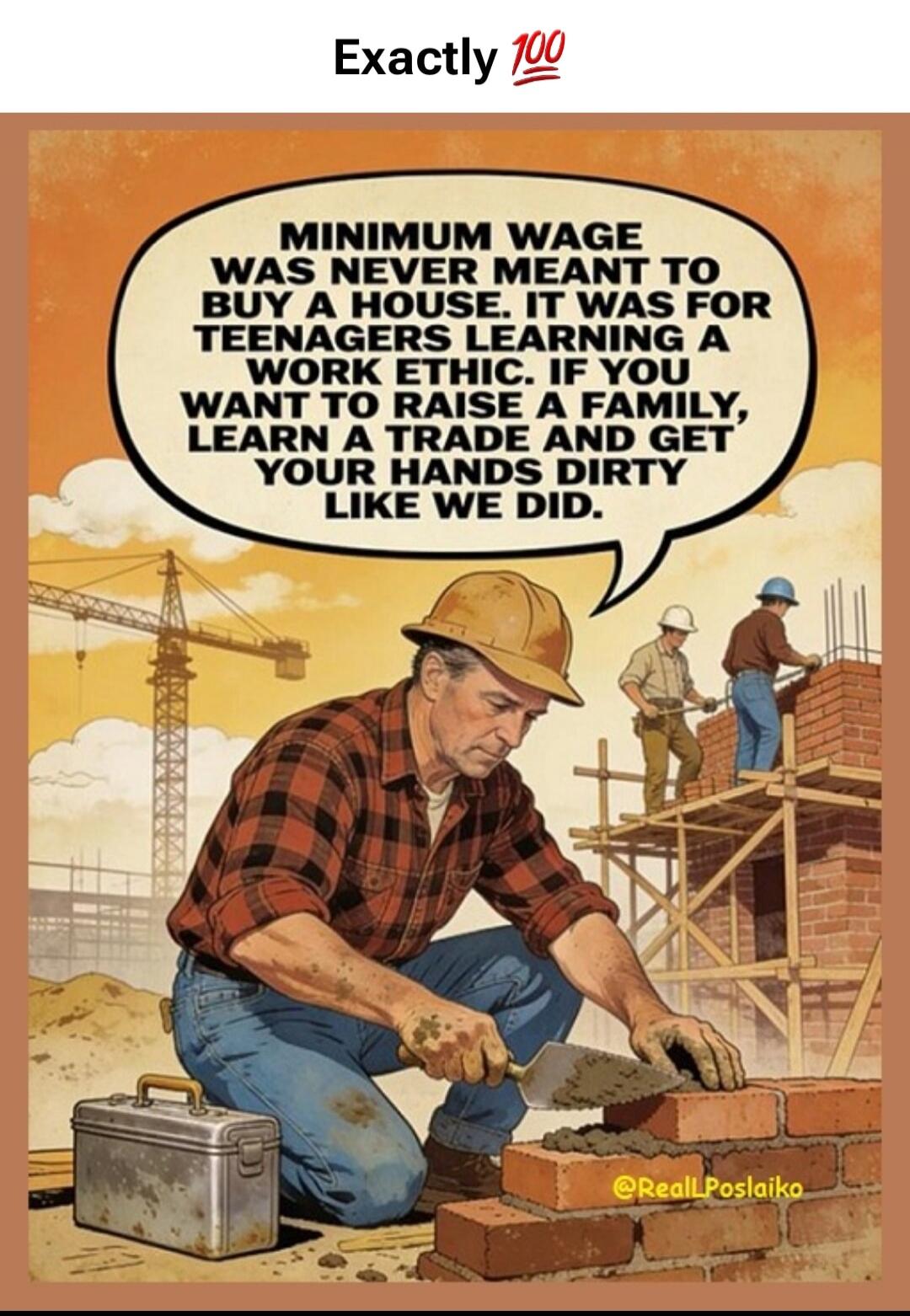 Exactly 💯
MINIMUM WAGE WAS NEVER MEANT TO BUY A HOUSE. IT WAS FOR TEENAGERS LEARNING A WORK ETHIC. IF YOU WANT TO RAISE A FAMILY, LEARN A TRADE AND GET YOUR HANDS DIRTY LIKE WE DID.
@ReallPoslaiko