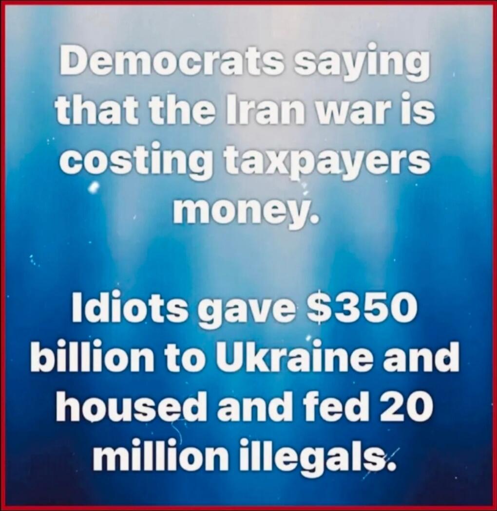 Democrats saying that the Iran war is costing taxpayers money. Idiots gave $350 billion to Ukraine and housed and fed 20 million illegals.
