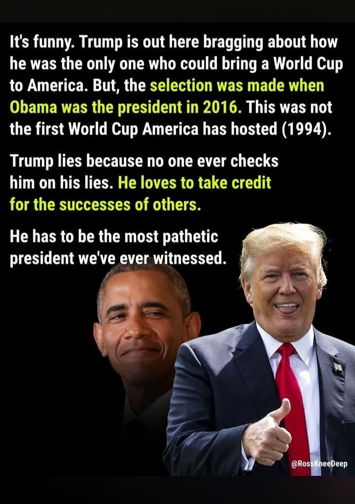 It's funny. Trump is out here bragging about how he was the only one who could bring a World Cup to America. But, the selection was made when Obama was the president in 2016. This was not the first World Cup America has hosted (1994). Trump lies because no one ever checks him on his lies. He loves to take credit for the successes of others. He has 