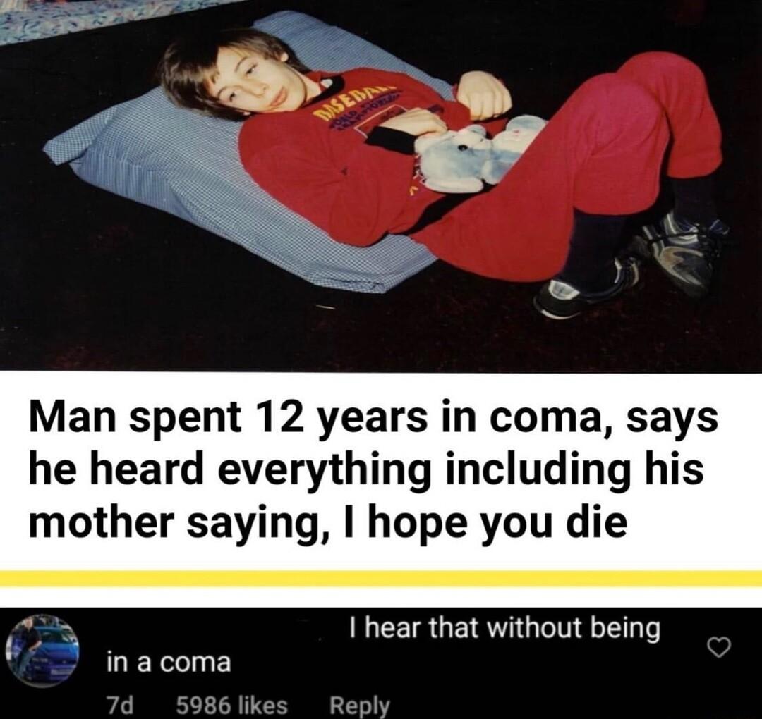 Man spent 12 years in coma says he heard everything including his mother saying hope you die Y I hear that without being ina coma Reply