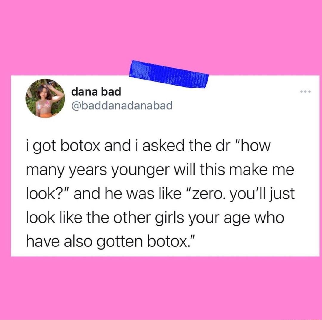 dana bad baddanadanabad i got botox and i asked the dr how many years younger will this make me look and he was like zero youll just look like the other girls your age who have also gotten botox