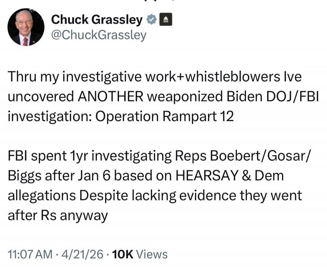 Chuck Grassley @ChuckGrassley Thru my investigative work+whistleblowers Ive uncovered ANOTHER weaponized Biden DOJ/FBI investigation: Operation Rampart 12 FBI spent 1yr investigating Reps Boebert/Gosar/Biggs after Jan 6 based on HEARSAY & Dem allegations Despite lacking evidence they went after Rs anyway 11:07 AM · 4/21/26 · 10K Views
