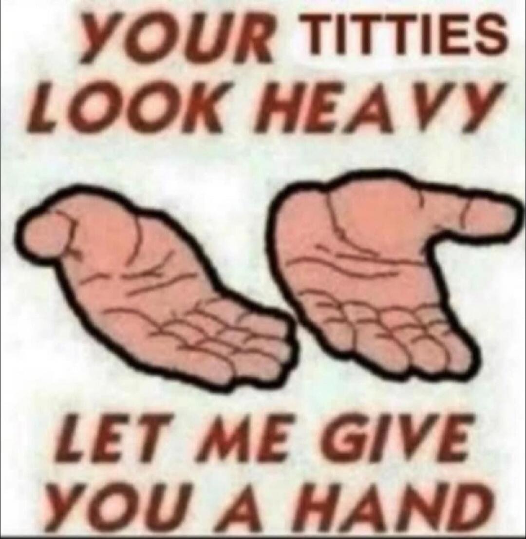 YOUR TITTIES LOOK HEAVY LET ME GIVE YOU A HAND