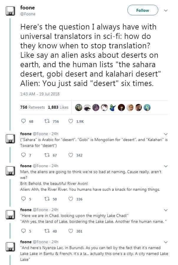 foone Foone Heres the question I always have with universal translators in sci fi how do they know when to stop translation Like say an alien asks about deserts on earth and the human lists the sahara desert gobi desert and kalahari desert Alien You just said desert six times T43AM 19102018 e 1mie QEOPYOBDO Qe T O foone Fone 2ih Sahara i Arabic for desert Gobi s Mongalian fo desert and Kalahari s 