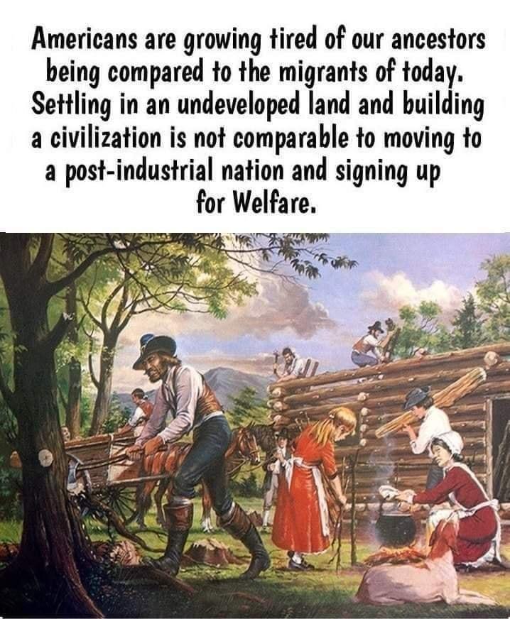 Americans are growing tired of our ancestors being compared to the migrants of today Settling in an undeveloped land and building a civilization is not comparable to moving to a post industrial nation and signing up for Welfare 27 MO S