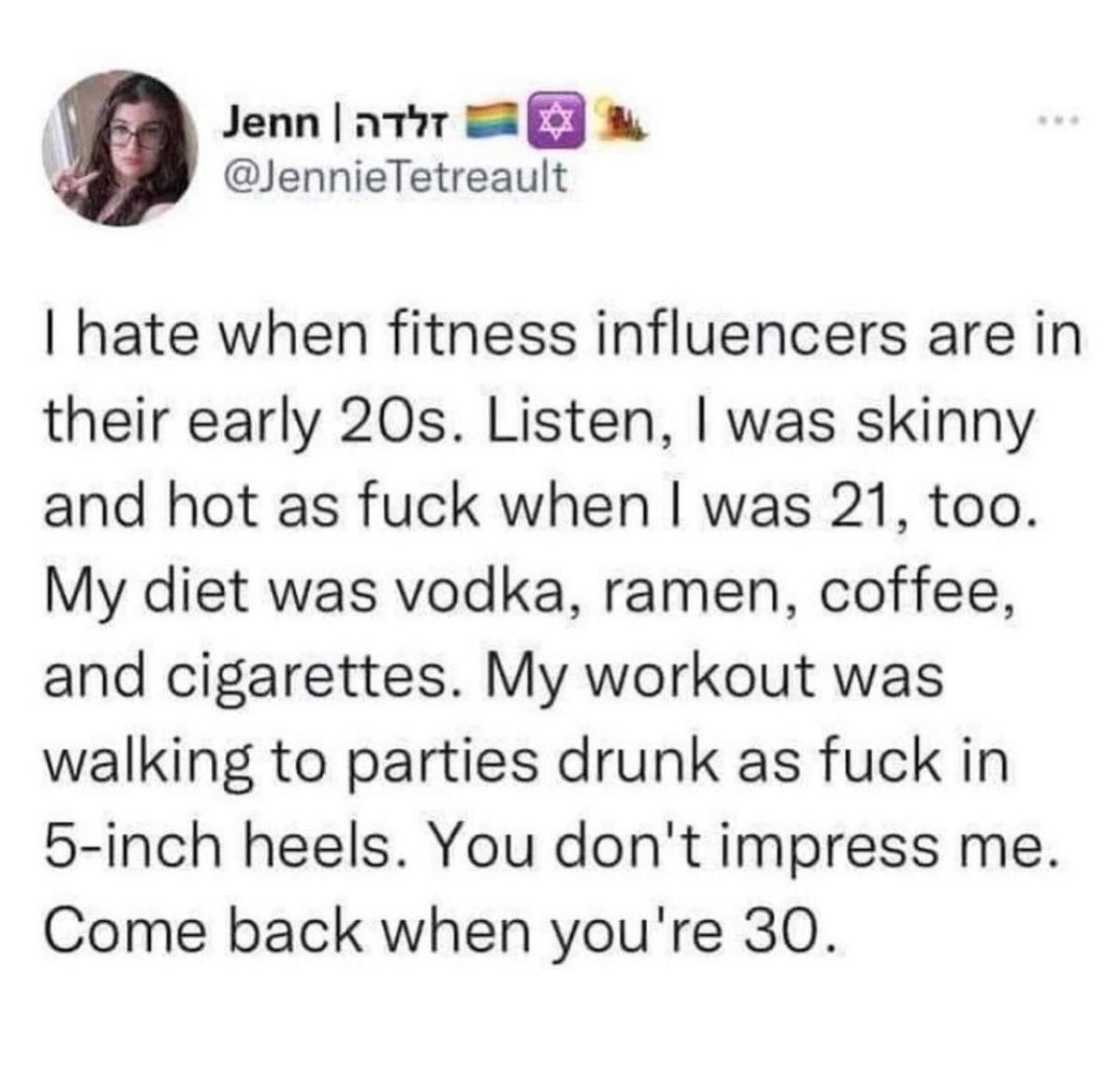 Jenn ator S W JennieTetreault hate when fitness influencers are in their early 20s Listen was skinny and hot as fuck when was 21 too My diet was vodka ramen coffee and cigarettes My workout was walking to parties drunk as fuck in 5 inch heels You dont impress me Come back when youre 30