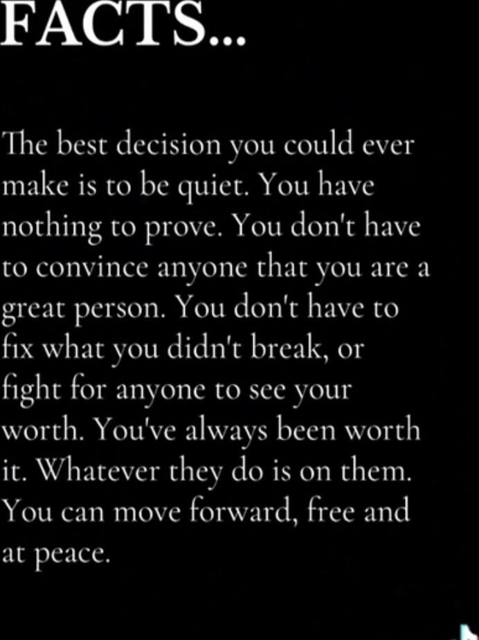 The best decision you could ever make is to be quiet. You have nothing to prove. You don't have to convince anyone that you are a great person. You don't have to fix what you didn't break, or fight for anyone to see your worth. You've always been worth it. Whatever they do is on them. You can move forward, free and at peace.