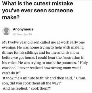 What is the cutest mistake youve ever seen someone make Anfanymous My twelve year old son called me at work early one evening He was home trying to help with making dinner for his siblings and for me and his mom before we got home I could hear the frustration in his voice He was trying to mash the potatoes Holy cow dad I never realized how strong mom was cantdoit It took me a minute to think and t