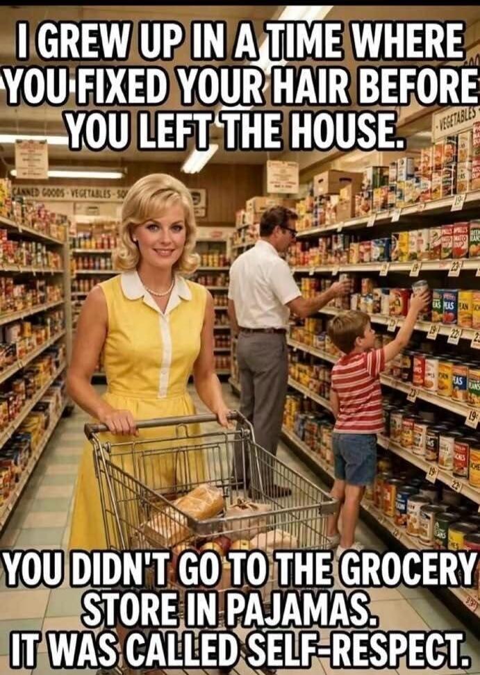 I GREW UP IN A TIME WHERE YOU FIXED YOUR HAIR BEFORE YOU LEFT THE HOUSE. YOU DIDN'T GO TO THE GROCERY STORE IN PAJAMAS. IT WAS CALLED SELF-RESPECT.