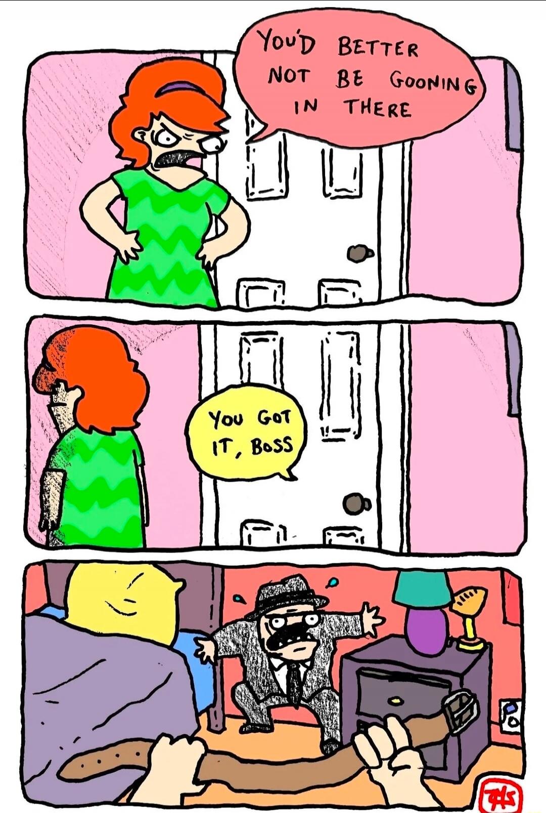 You'd better not be gooning in there. You got it, boss.