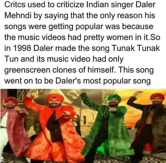 Critcs used to criticize Indian singer Daler Mehndi by saying that the only reason his songs were getting popular was because the music videos had pretty women in itSo in 1998 Daler made the song Tunak Tunak Tun and its music video had only greenscreen clones of himself This song went on to be Dalers most popular song