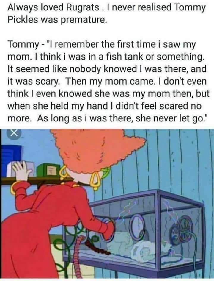 Always loved Rugrats never realised Tommy Pickles was premature Tommy l remember the first time i saw my mom think i was in a fish tank or something It seemed like nobody knowed was there and it was scary Then my mom came dont even think even knowed she was my mom then but when she held my hand didnt feel scared no more As long as i was there she never let go