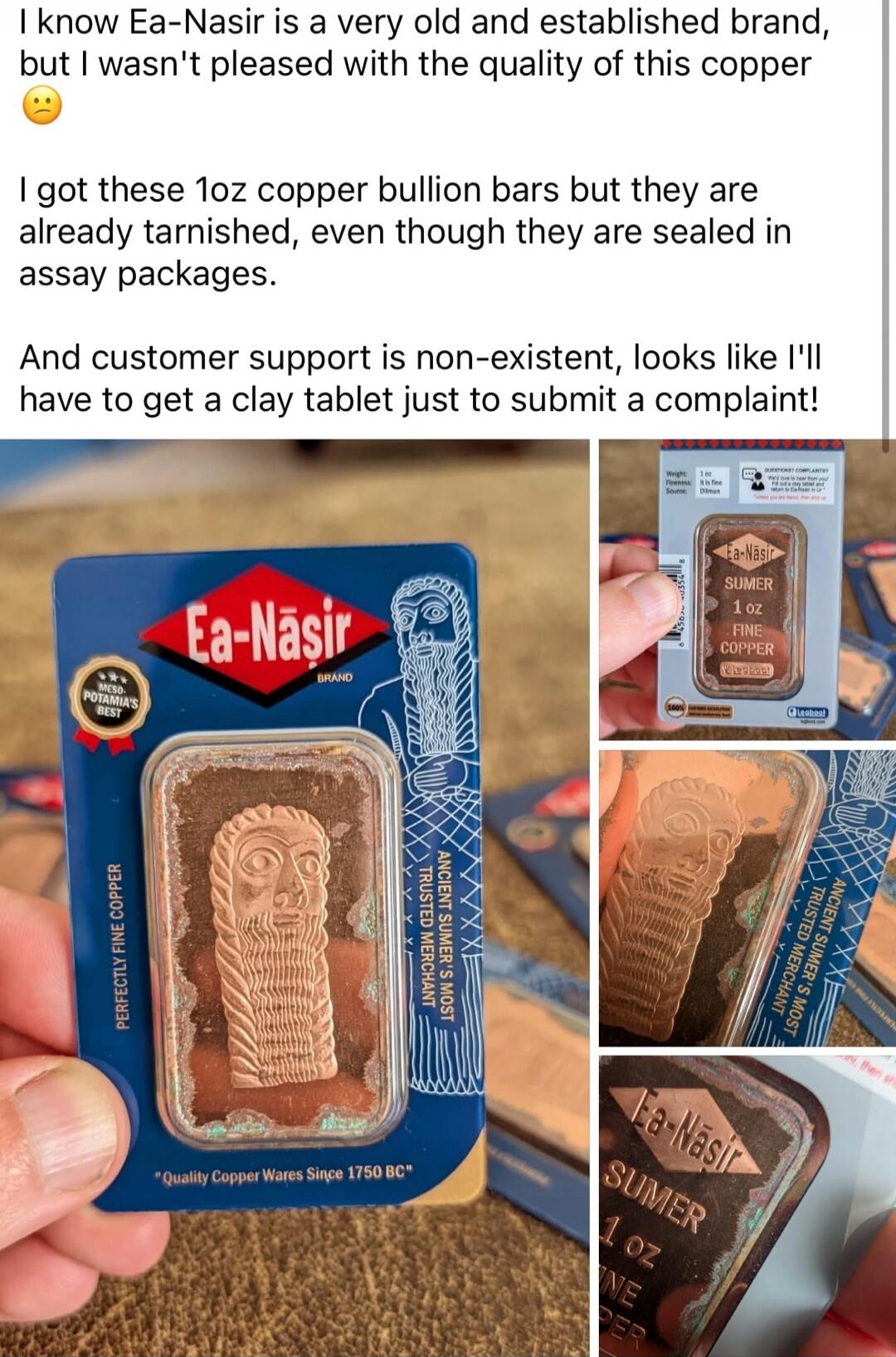 I know Ea-Nasir is a very old and established brand, but I wasn't pleased with the quality of this copper 😕 I got these 1oz copper bullion bars but they are already tarnished, even though they are sealed in assay packages. And customer support is non-existent, looks like I'll have to get a clay tablet just to submit a complaint!