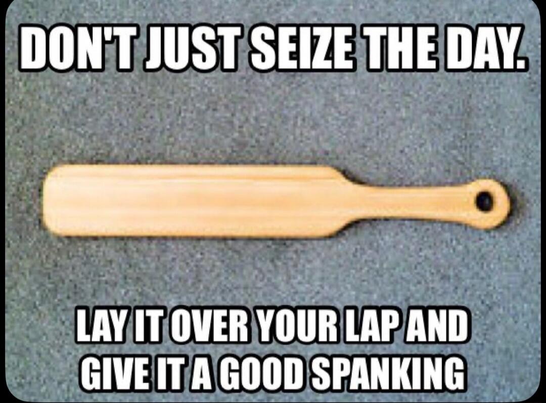 DON'T JUST SEIZE THE DAY. LAY IT OVER YOUR LAP AND GIVE IT A GOOD SPANKING