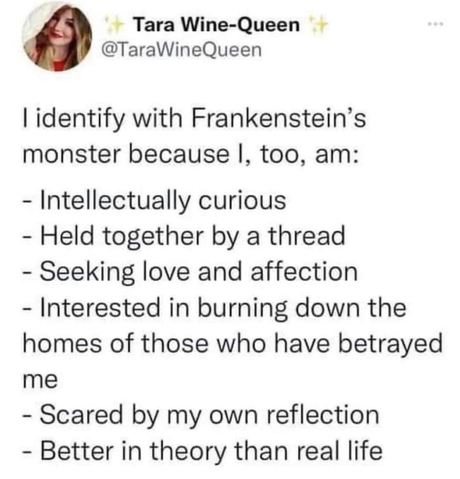 Tara Wine Queen TaraWineQueen identify with Frankensteins monster because too am Intellectually curious Held together by a thread Seeking love and affection Interested in burning down the homes of those who have betrayed me Scared by my own reflection Better in theory than real life