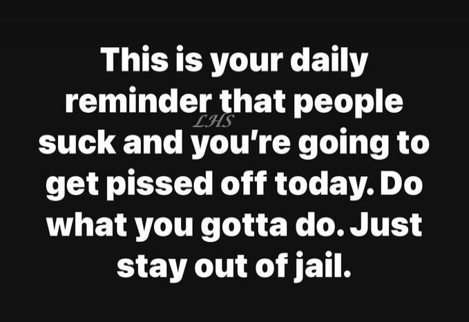 This is your daily reminder that people suck and you're going to get pissed off today. Do what you gotta do. Just stay out of jail.