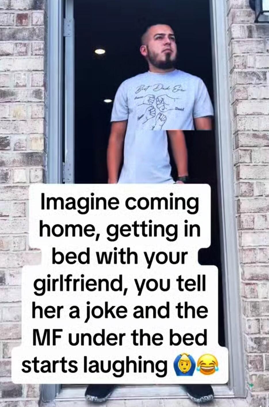 Imagine coming home, getting in bed with your girlfriend, you tell her a joke and the MF under the bed starts laughing