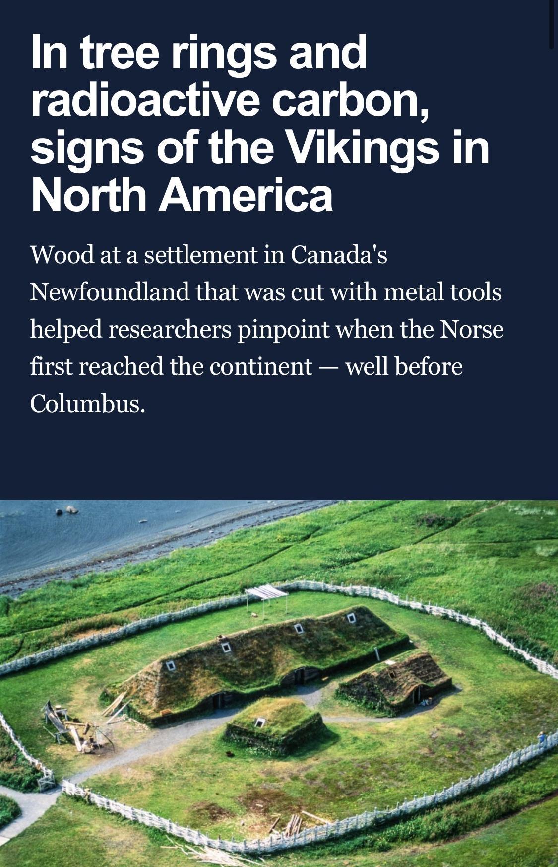 In tree rings and o oF Tea Y Wor g o Jo o B signs of the Vikings in ol g WaANR g 1 g o Wood at a settlement in Canadas Newfoundland that was cut with metal tools helped researchers pinpoint when the Norse first reached the continent well before Columbus