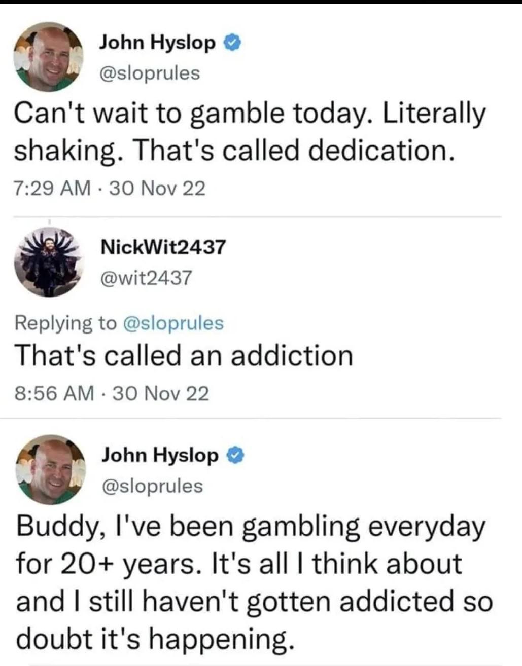 A John Hyslop sloprules Cant wait to gamble today Literally shaking Thats called dedication 729 AM 30 Nov 22 NickWit2437 wit2437 Replying to sloprules Thats called an addiction 856 AM 30 Nov 22 3 John Hyslop sloprules Buddy Ive been gambling everyday for 20 years Its all think about and still havent gotten addicted so doubt its happening